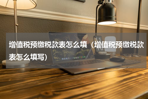 增值税预缴税款表怎么填（增值税预缴税款表怎么填写）