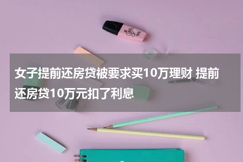 女子提前还房贷被要求买10万理财 提前还房贷10万元扣了利息