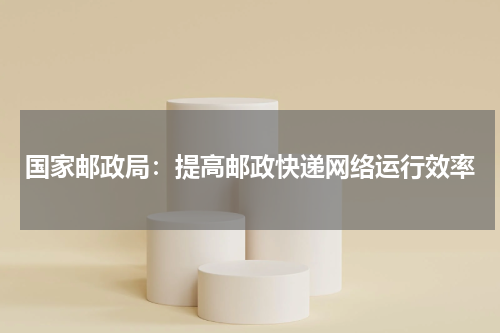 国家邮政局:提高邮政快递网络运行效率