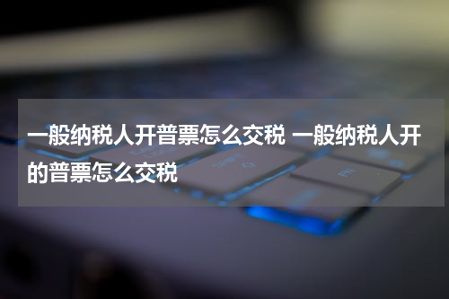 一般纳税人开普票怎么交税 一般纳税人开的普票怎么交税