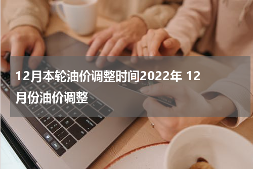 12月本轮油价调整时间2022年 12月份油价调整