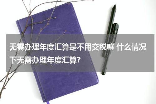 无需办理年度汇算是不用交税嘛 什么情况下无需办理年度汇算?