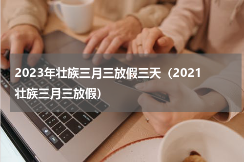 2023年壮族三月三放假三天(2021壮族三月三放假)