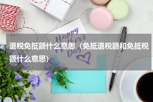 退税免抵额什么意思(免抵退税额和免抵税额什么意思)