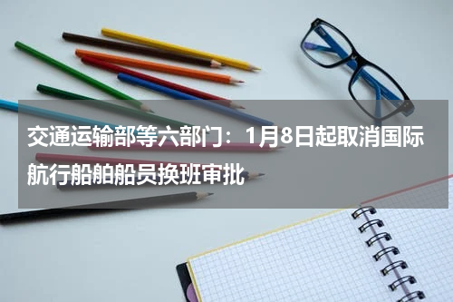 交通运输部等六部门:1月8日起取消国际航行船舶船员换班审批