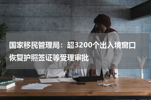 国家移民管理局：超3200个出入境窗口恢复护照签证等受理审批