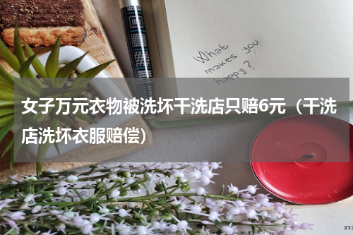 女子万元衣物被洗坏干洗店只赔6元（干洗店洗坏衣服赔偿）