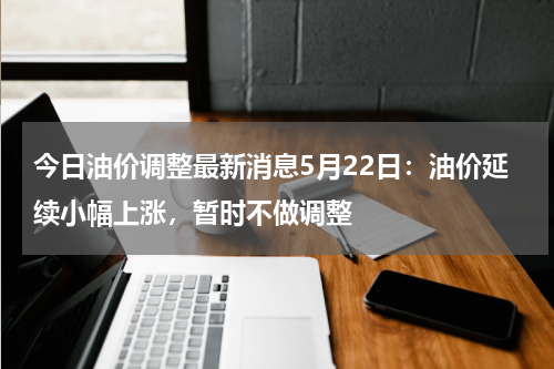 今日油价调整最新消息5月22日:油价延续小幅上涨,暂时不做调整