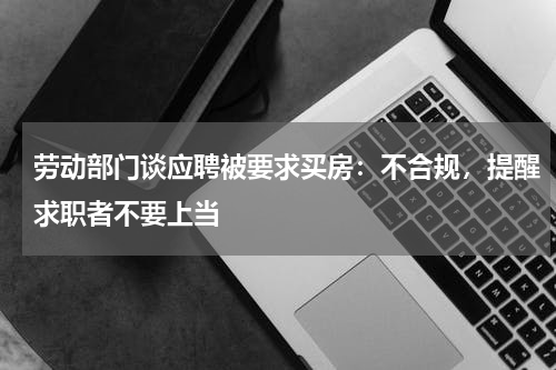 劳动部门谈应聘被要求买房:不合规,提醒求职者不要上当