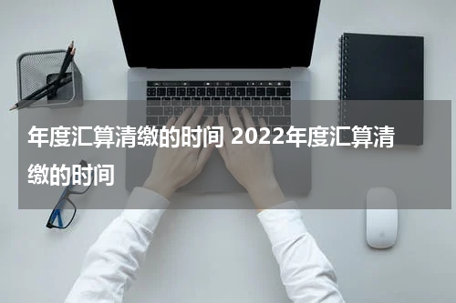 年度汇算清缴的时间 2022年度汇算清缴的时间