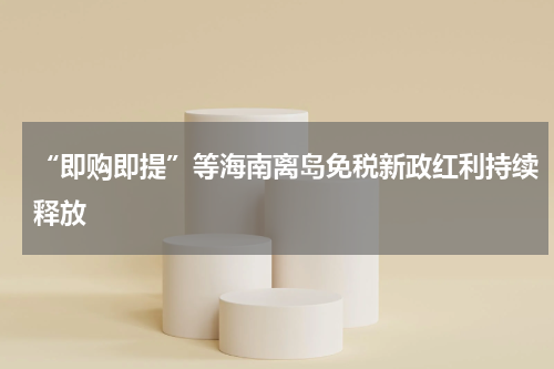 “即购即提”等海南离岛免税新政红利持续释放