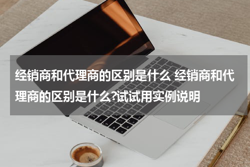 经销商和代理商的区别是什么 经销商和代理商的区别是什么?试试用实例说明