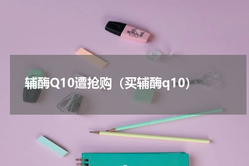 辅酶Q10遭抢购(买辅酶q10)