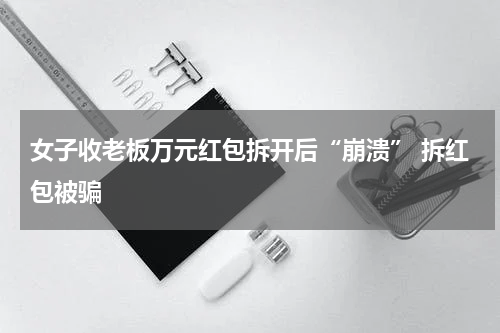 女子收老板万元红包拆开后“崩溃” 拆红包被骗