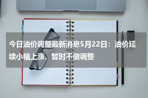 今日油价调整最新消息5月22日:油价延续小幅上涨,暂时不做调整