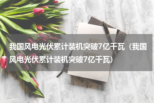 我国风电光伏累计装机突破7亿千瓦（我国风电光伏累计装机突破7亿千瓦）