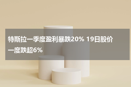 特斯拉一季度盈利暴跌20% 19日股价一度跌超6%