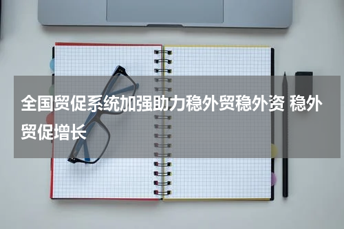 全国贸促系统加强助力稳外贸稳外资 稳外贸促增长