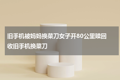 旧手机被妈妈换菜刀女子开80公里赎回 收旧手机换菜刀