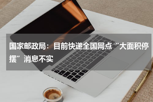 国家邮政局:目前快递全国网点“大面积停摆”消息不实