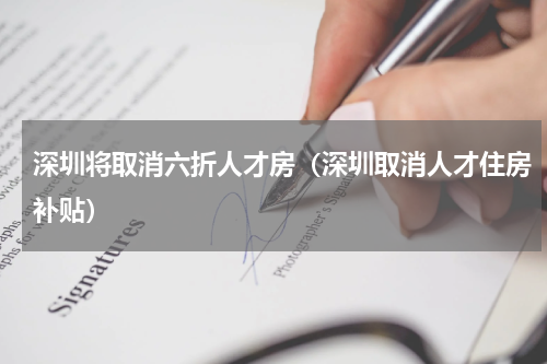 深圳将取消六折人才房(深圳取消人才住房补贴)