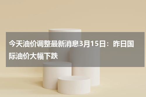 今天油价调整最新消息3月15日：昨日国际油价大幅下跌