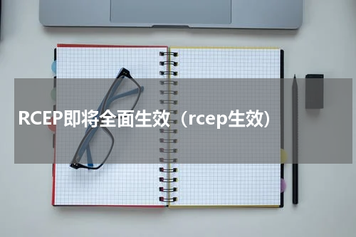 RCEP即将全面生效（rcep生效）