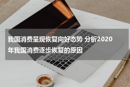我国消费呈现恢复向好态势 分析2020年我国消费逐步恢复的原因
