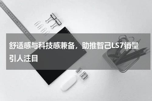 舒适感与科技感兼备,助推智己LS7销量引人注目