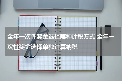 全年一次性奖金选择哪种计税方式 全年一次性奖金选择单独计算纳税