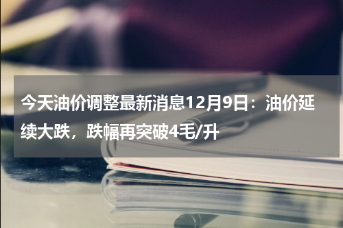 今天油价调整最新消息12月9日：油价延续大跌，跌幅再突破4毛/升
