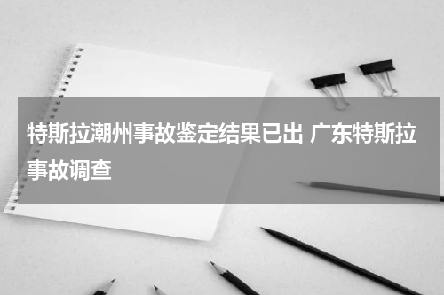 特斯拉潮州事故鉴定结果已出 广东特斯拉事故调查