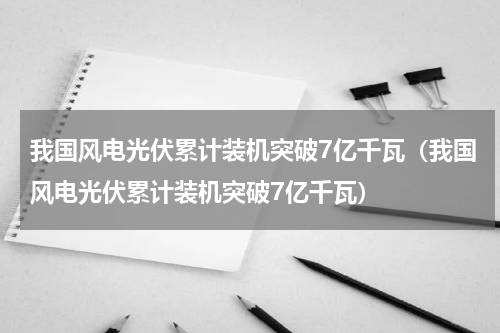 我国风电光伏累计装机突破7亿千瓦（我国风电光伏累计装机突破7亿千瓦）