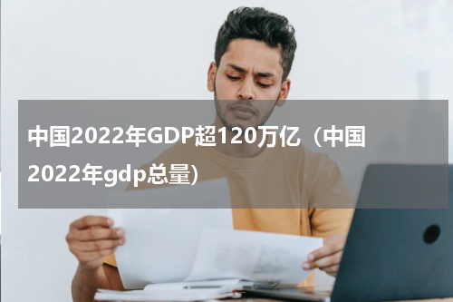 中国2022年GDP超120万亿（中国2022年gdp总量）