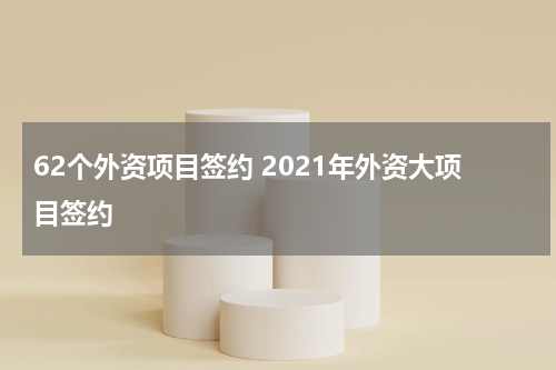 62个外资项目签约 2021年外资大项目签约