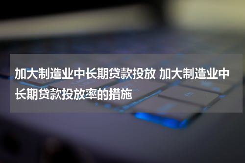 加大制造业中长期贷款投放 加大制造业中长期贷款投放率的措施