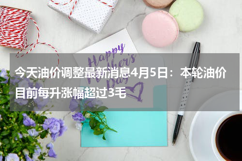 今天油价调整最新消息4月5日:本轮油价目前每升涨幅超过3毛