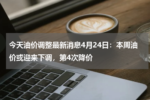 今天油价调整最新消息4月24日：本周油价或迎来下调，第4次降价