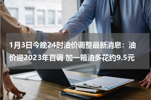 1月3日今晚24时油价调整最新消息:油价迎2023年首调 加一箱油多花约9.5元