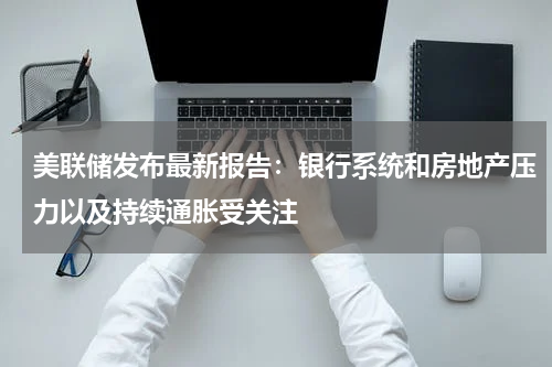 美联储发布最新报告：银行系统和房地产压力以及持续通胀受关注