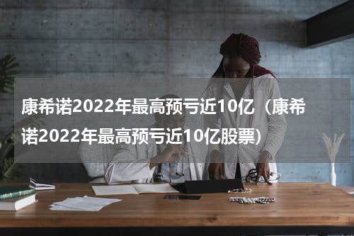 康希诺2022年最高预亏近10亿（康希诺2022年最高预亏近10亿股票）