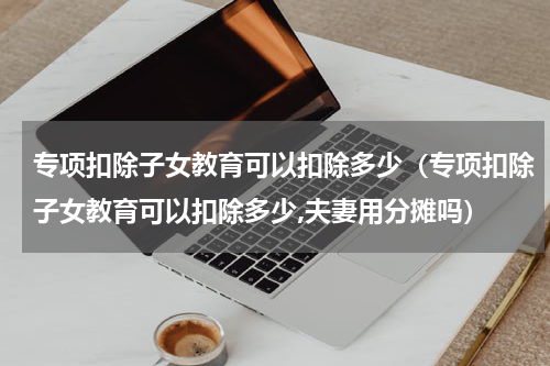 专项扣除子女教育可以扣除多少（专项扣除子女教育可以扣除多少,夫妻用分摊吗）