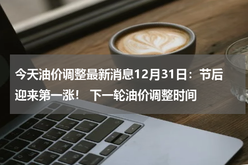 今天油价调整最新消息12月31日：节后迎来第一涨！ 下一轮油价调整时间