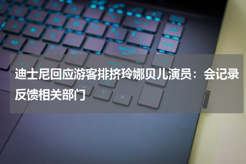 迪士尼回应游客排挤玲娜贝儿演员:会记录反馈相关部门