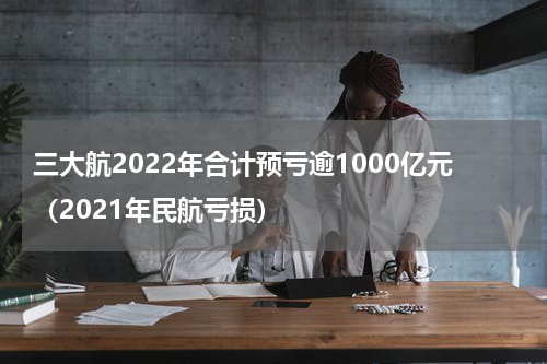 三大航2022年合计预亏逾1000亿元(2021年民航亏损)