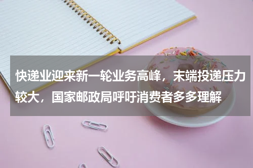快递业迎来新一轮业务高峰，末端投递压力较大，国家邮政局呼吁消费者多多理解