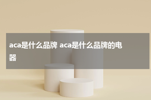 aca是什么品牌 aca是什么品牌的电器