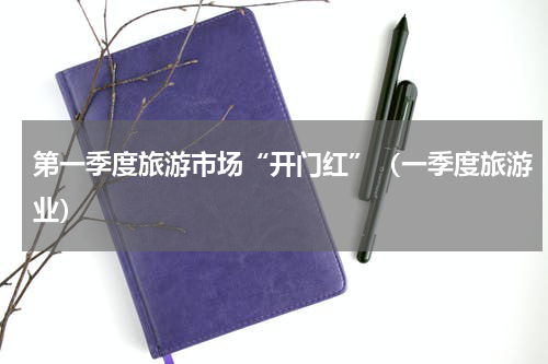 第一季度旅游市场“开门红”(一季度旅游业)