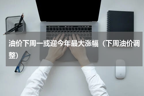 油价下周一或迎今年最大涨幅(下周油价调整)