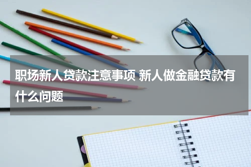 职场新人贷款注意事项 新人做金融贷款有什么问题